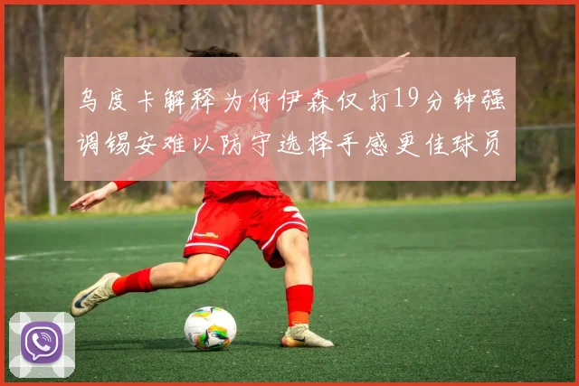 乌度卡解释为何伊森仅打19分钟强调锡安难以防守选择手感更佳球员