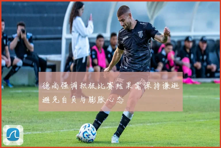 德尚强调积极比赛结果需保持谦逊避免自负与膨胀心态