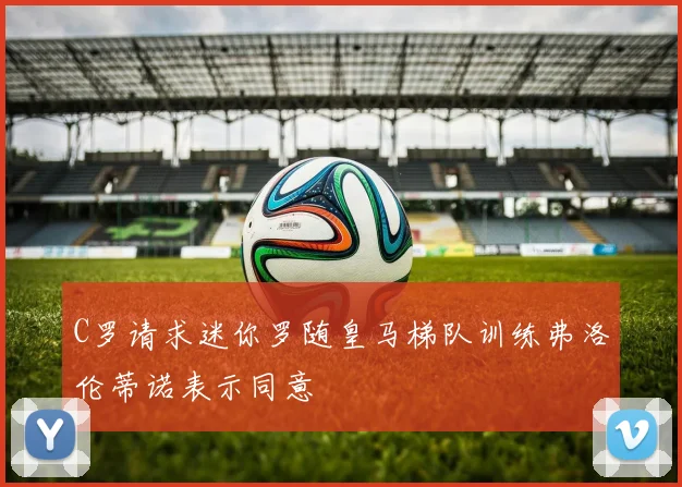 C罗请求迷你罗随皇马梯队训练弗洛伦蒂诺表示同意