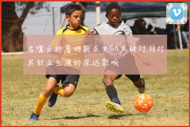 名嘴分析詹姆斯东决G6关键时刻对其职业生涯的深远影响