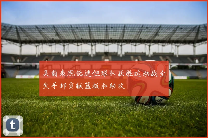 吴前表现低迷但球队获胜运动战全失手却贡献篮板和助攻