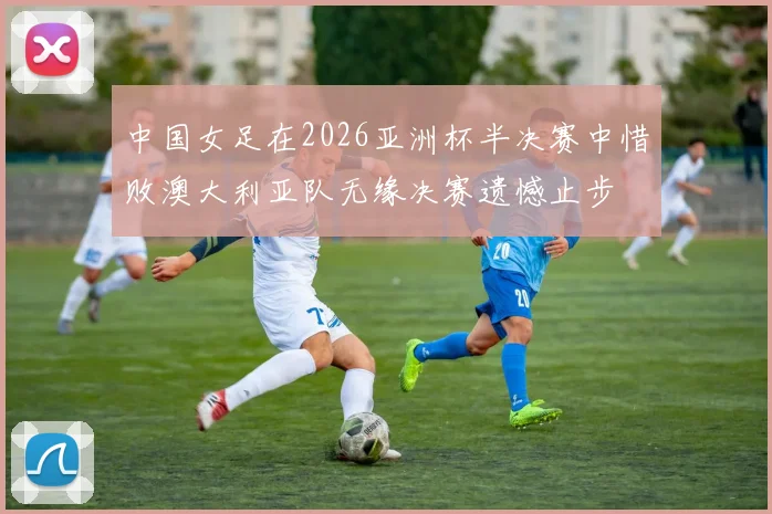 中国女足在2026亚洲杯半决赛中惜败澳大利亚队无缘决赛遗憾止步