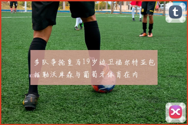 多队争抢皇马19岁边卫福尔特亚包括勒沃库森与葡萄牙体育在内