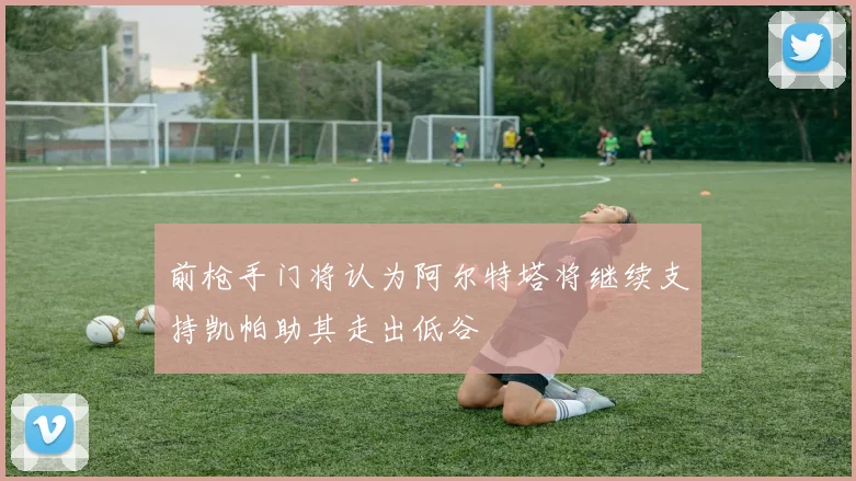 前枪手门将认为阿尔特塔将继续支持凯帕助其走出低谷