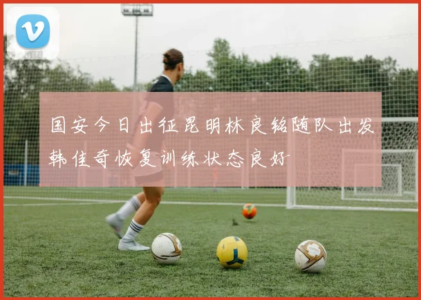 国安今日出征昆明林良铭随队出发韩佳奇恢复训练状态良好