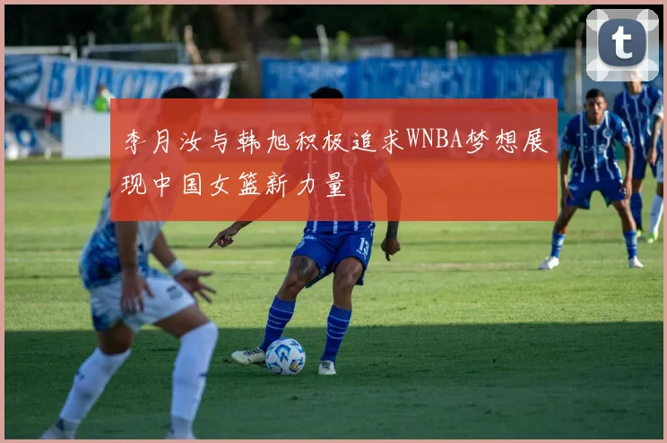 李月汝与韩旭积极追求WNBA梦想展现中国女篮新力量