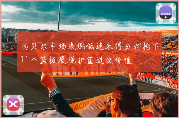 戈贝尔半场表现低迷未得分却抢下11个篮板展现护筐进攻价值