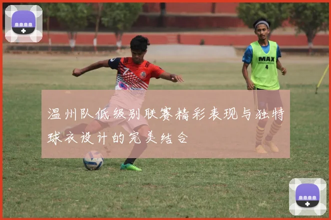温州队低级别联赛精彩表现与独特球衣设计的完美结合