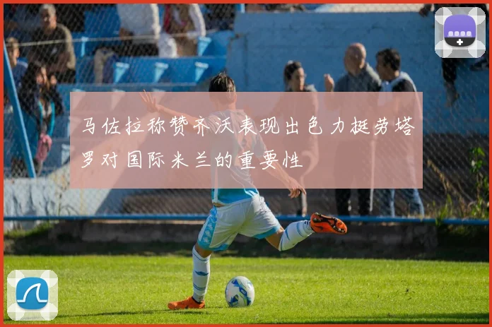 马佐拉称赞齐沃表现出色力挺劳塔罗对国际米兰的重要性