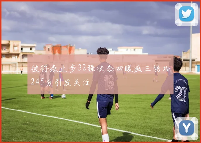 彼得森止步32强状态回暖疯三场均245分引发关注