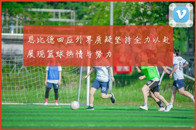 恩比德回应外界质疑坚持全力以赴展现篮球热情与努力