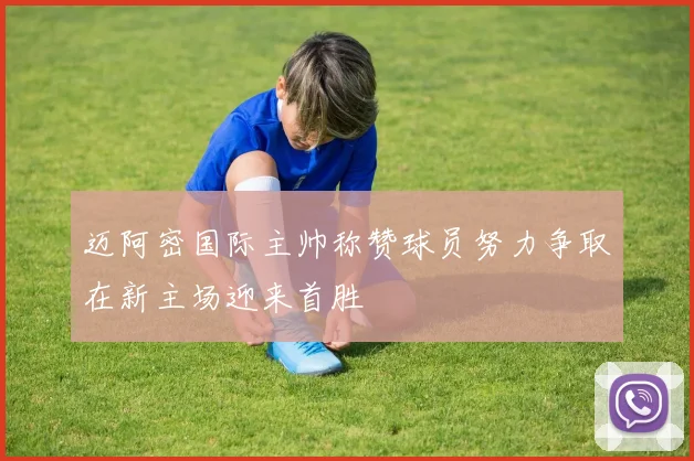 迈阿密国际主帅称赞球员努力争取在新主场迎来首胜